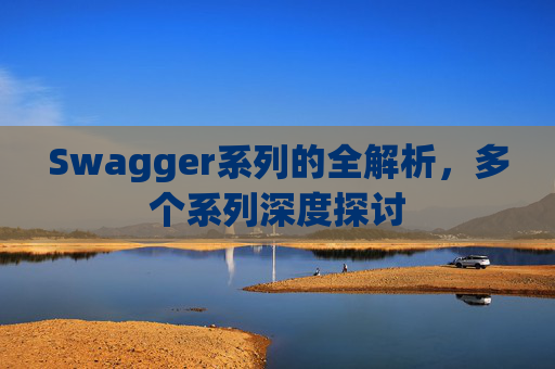 Swagger系列的全解析,多个系列深度探讨 Swagger系列的全解析,多个系列深度探讨